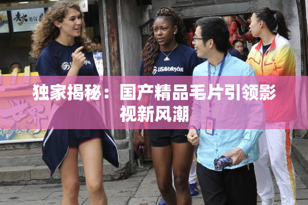 独家揭秘：国产精品毛片引领影视新风潮