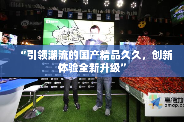 “引领潮流的国产精品久久，创新体验全新升级”