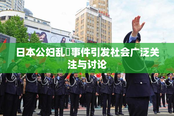 日本公妇乱婬事件引发社会广泛关注与讨论