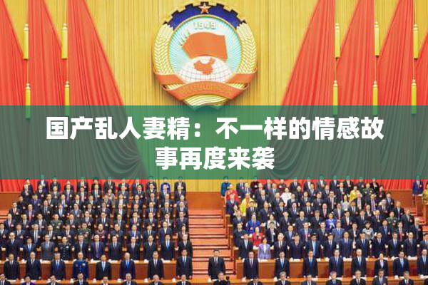 国产乱人妻精：不一样的情感故事再度来袭