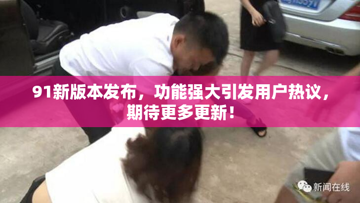 91新版本发布，功能强大引发用户热议，期待更多更新！