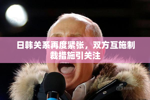 日韩关系再度紧张，双方互施制裁措施引关注
