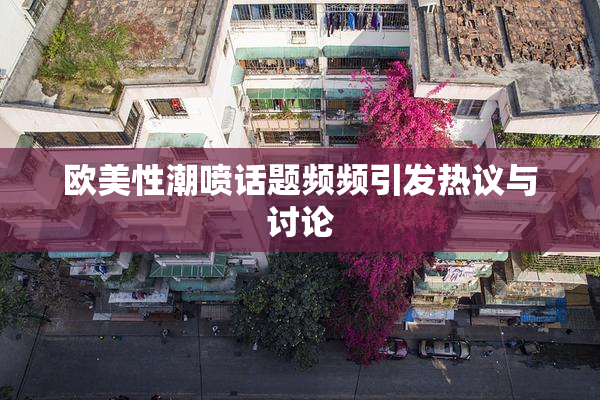 欧美性潮喷话题频频引发热议与讨论
