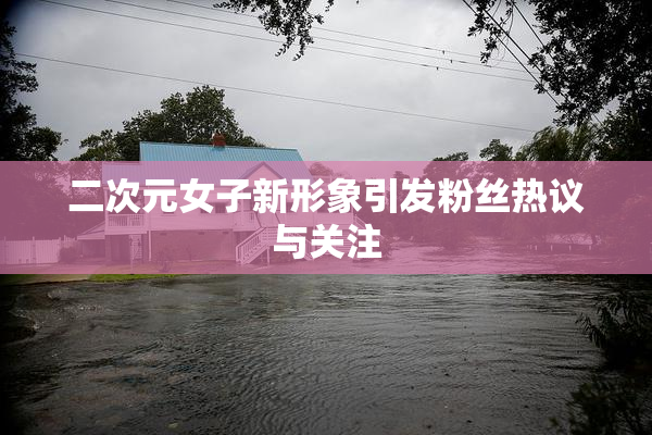 二次元女子新形象引发粉丝热议与关注