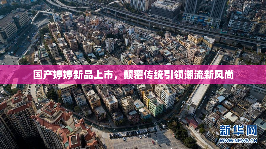 国产婷婷新品上市，颠覆传统引领潮流新风尚