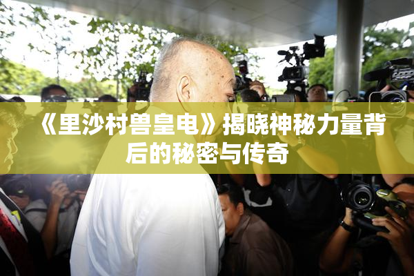 《里沙村兽皇电》揭晓神秘力量背后的秘密与传奇