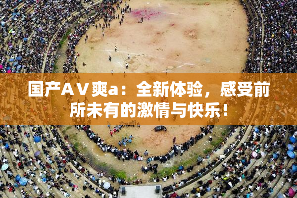 国产AⅤ爽a：全新体验，感受前所未有的激情与快乐！