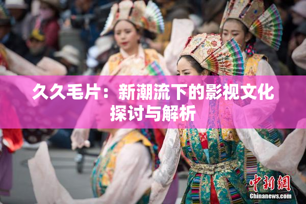 久久毛片：新潮流下的影视文化探讨与解析