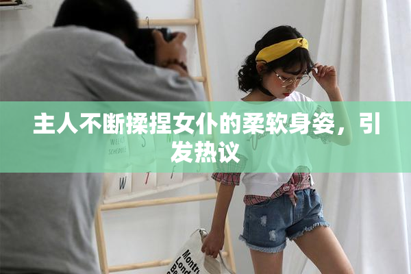 主人不断揉捏女仆的柔软身姿，引发热议