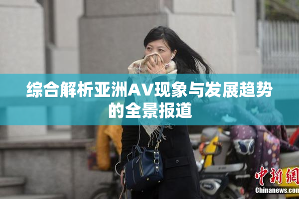 综合解析亚洲AV现象与发展趋势的全景报道