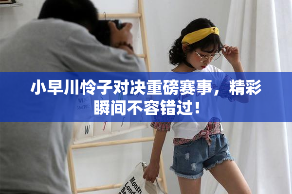 小早川怜子对决重磅赛事，精彩瞬间不容错过！