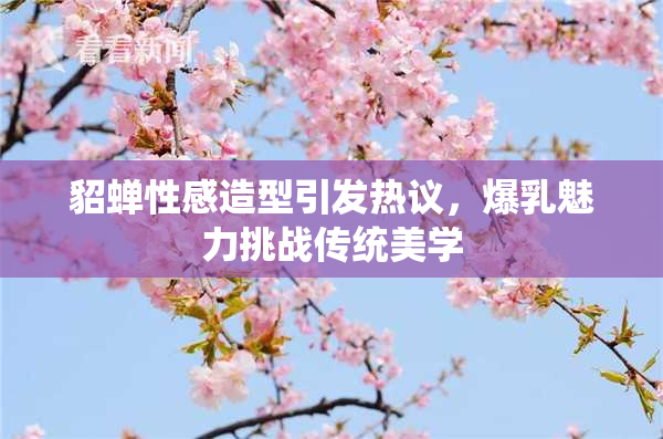 貂蝉性感造型引发热议，爆乳魅力挑战传统美学