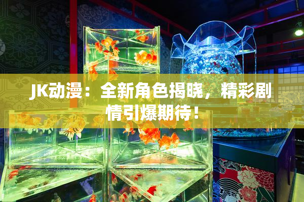 JK动漫：全新角色揭晓，精彩剧情引爆期待！