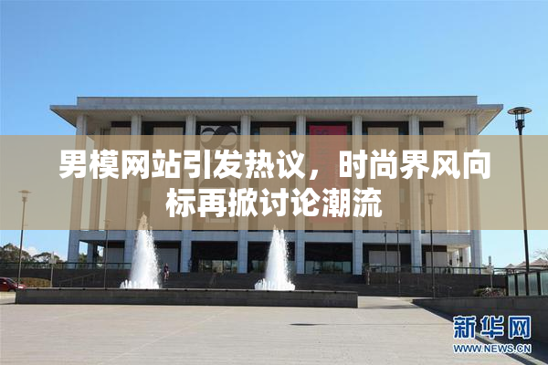 男模网站引发热议，时尚界风向标再掀讨论潮流