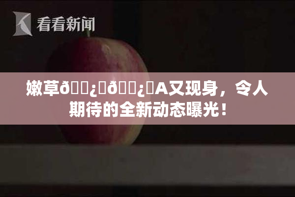 嫩草🌿‌🌿‌A又现身，令人期待的全新动态曝光！