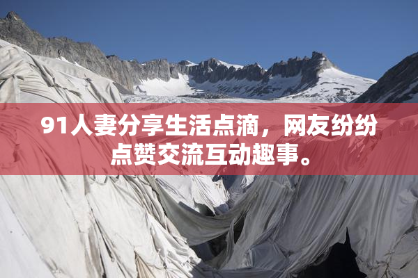 91人妻分享生活点滴，网友纷纷点赞交流互动趣事。
