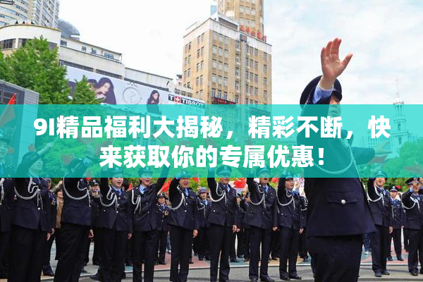 9I精品福利大揭秘，精彩不断，快来获取你的专属优惠！