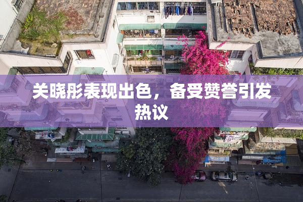 关晓彤表现出色，备受赞誉引发热议