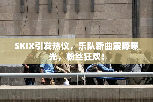 SKIX引发热议，乐队新曲震撼曝光，粉丝狂欢！