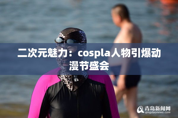 二次元魅力：cospla人物引爆动漫节盛会