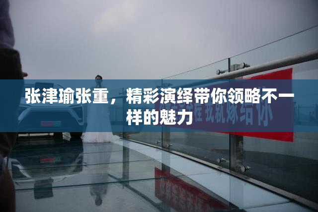 张津瑜张重，精彩演绎带你领略不一样的魅力