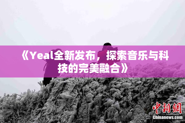 《Yeal全新发布，探索音乐与科技的完美融合》