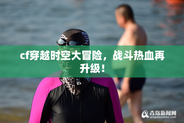 cf穿越时空大冒险，战斗热血再升级！