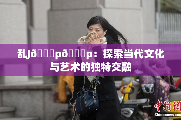 乱J🈚p🈚p：探索当代文化与艺术的独特交融