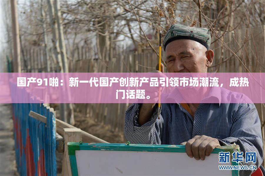 国产91啪：新一代国产创新产品引领市场潮流，成热门话题。