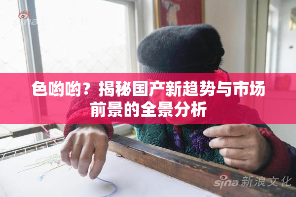 色哟哟？揭秘国产新趋势与市场前景的全景分析