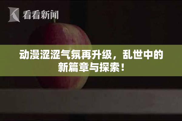 动漫涩涩气氛再升级，乱世中的新篇章与探索！
