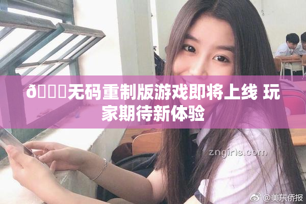 🔞无码重制版游戏即将上线 玩家期待新体验