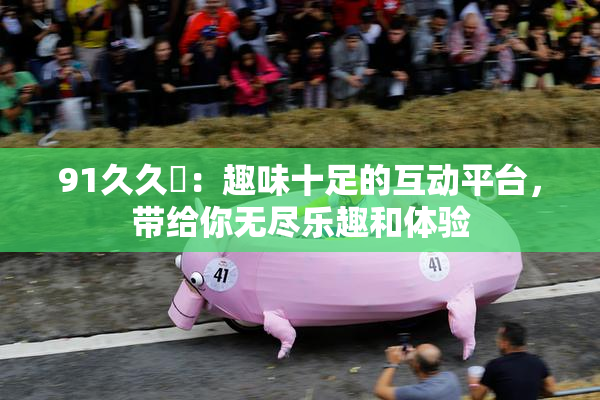 91久久擼：趣味十足的互动平台，带给你无尽乐趣和体验