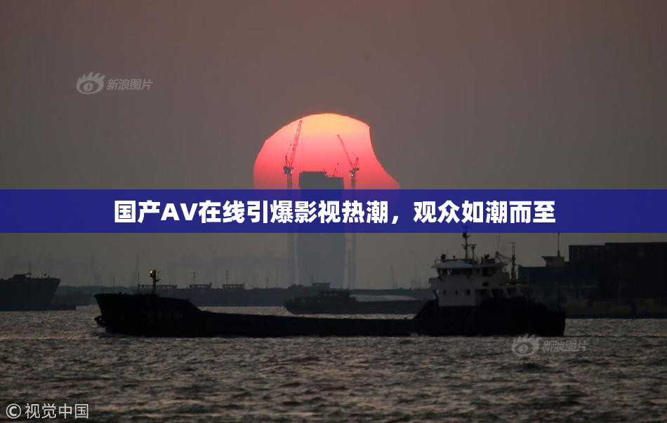 国产AV在线引爆影视热潮，观众如潮而至