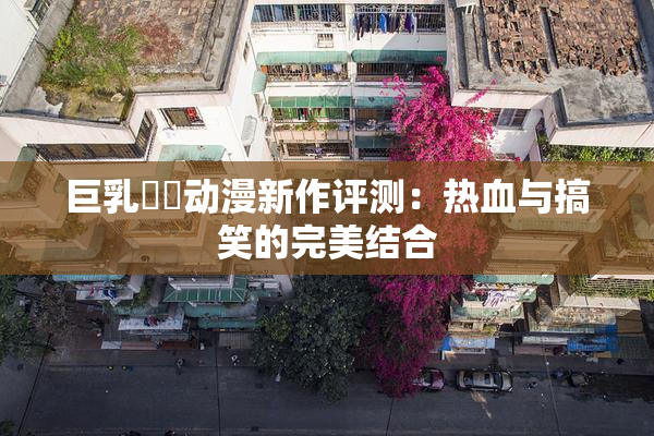 巨乳❌‌动漫新作评测：热血与搞笑的完美结合