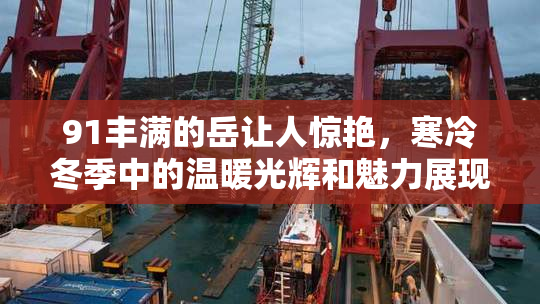 91丰满的岳让人惊艳，寒冷冬季中的温暖光辉和魅力展现