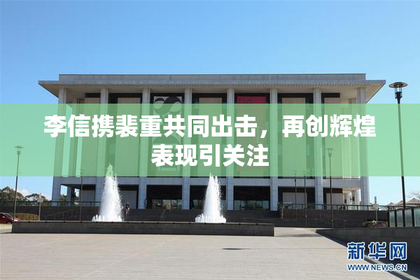 李信携裴重共同出击，再创辉煌表现引关注