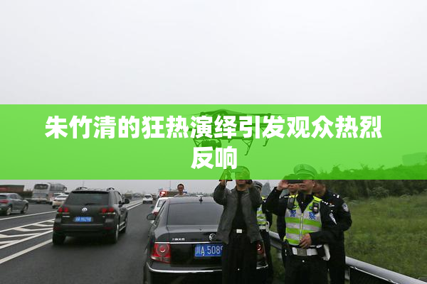 朱竹清的狂热演绎引发观众热烈反响