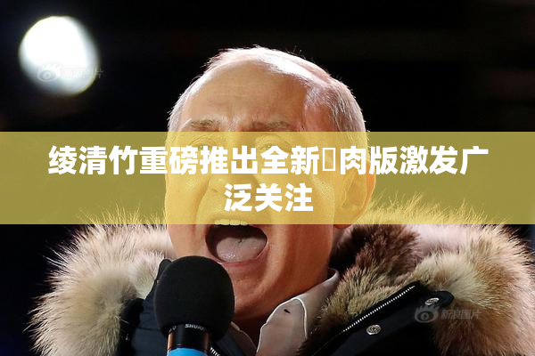 绫清竹重磅推出全新婬肉版激发广泛关注