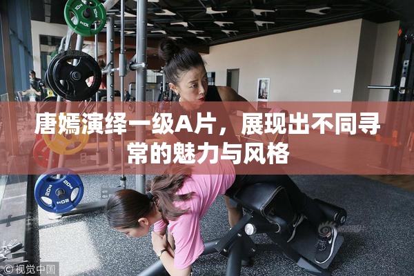 唐嫣演绎一级A片，展现出不同寻常的魅力与风格