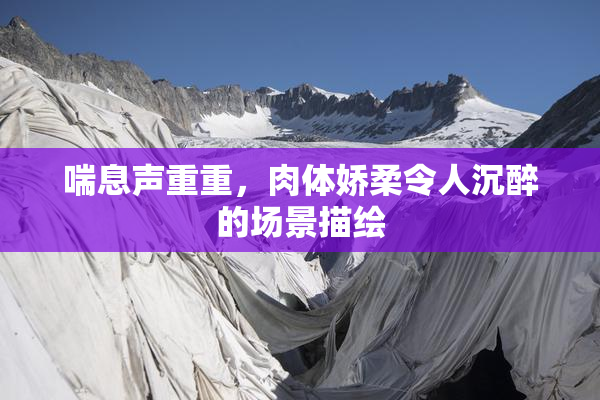 喘息声重重，肉体娇柔令人沉醉的场景描绘