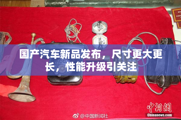 国产汽车新品发布，尺寸更大更长，性能升级引关注