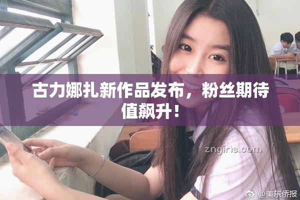 古力娜扎新作品发布，粉丝期待值飙升！