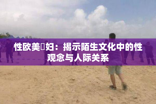 性欧美婬妇：揭示陌生文化中的性观念与人际关系