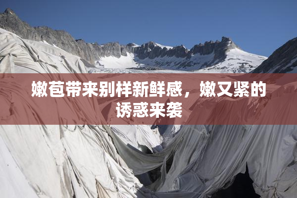 嫩苞带来别样新鲜感，嫩又紧的诱惑来袭