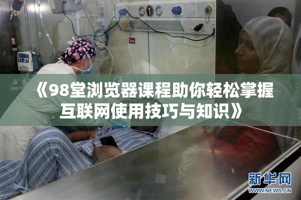 《98堂浏览器课程助你轻松掌握互联网使用技巧与知识》