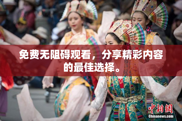 免费无阻碍观看，分享精彩内容的最佳选择。