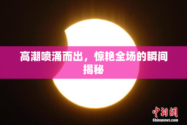 高潮喷涌而出，惊艳全场的瞬间揭秘