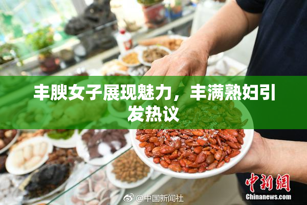 丰腴女子展现魅力，丰满熟妇引发热议