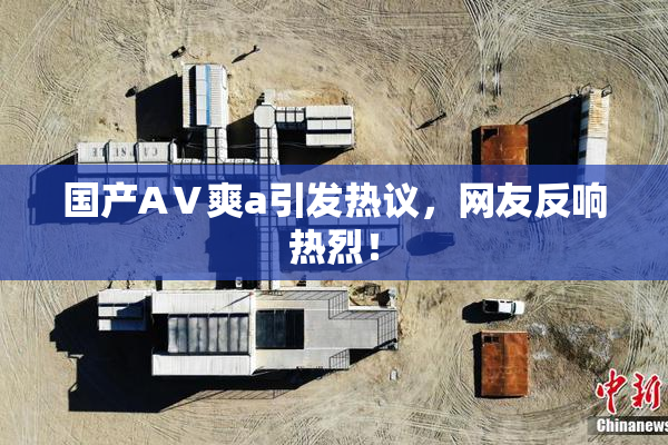 国产AⅤ爽a引发热议，网友反响热烈！